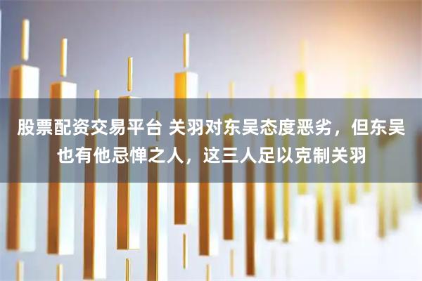 股票配资交易平台 关羽对东吴态度恶劣，但东吴也有他忌惮之人，这三人足以克制关羽