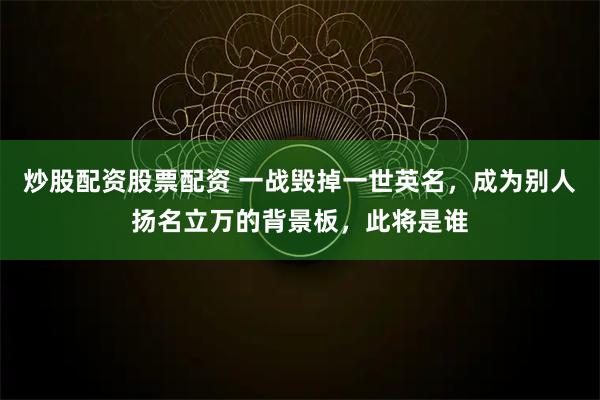 炒股配资股票配资 一战毁掉一世英名，成为别人扬名立万的背景板，此将是谁