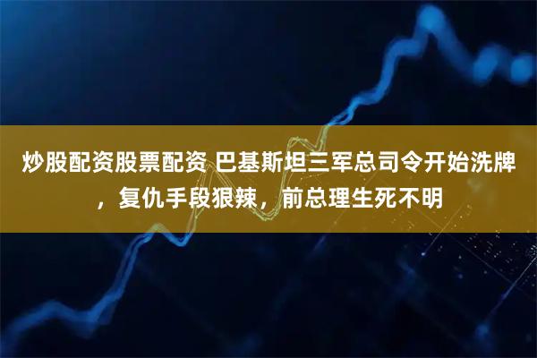 炒股配资股票配资 巴基斯坦三军总司令开始洗牌，复仇手段狠辣，前总理生死不明
