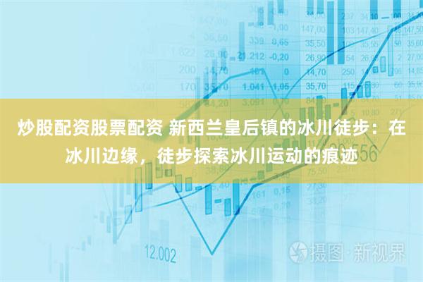 炒股配资股票配资 新西兰皇后镇的冰川徒步：在冰川边缘，徒步探索冰川运动的痕迹