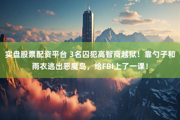 实盘股票配资平台 3名囚犯高智商越狱！靠勺子和雨衣逃出恶魔岛，给FBI上了一课！