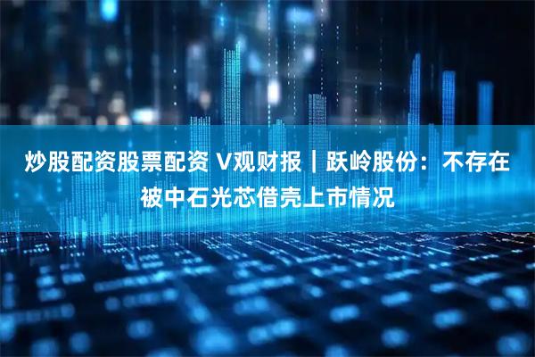 炒股配资股票配资 V观财报｜跃岭股份：不存在被中石光芯借壳上市情况