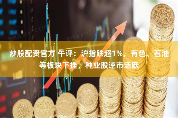 炒股配资官方 午评：沪指跌超1%，有色、石油等板块下挫，种业股逆市活跃