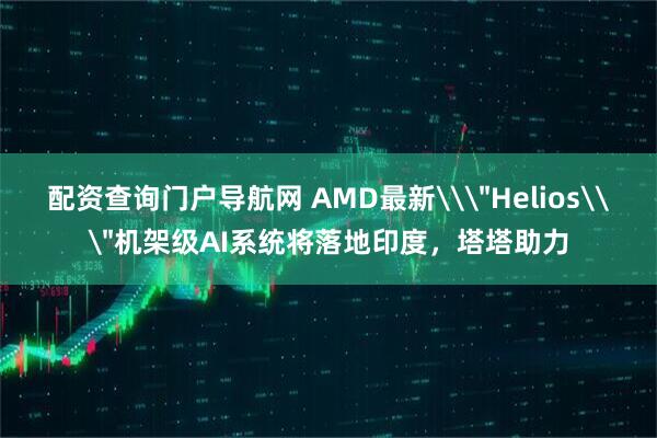 配资查询门户导航网 AMD最新\＂Helios\＂机架级AI系统将落地印度，塔塔助力