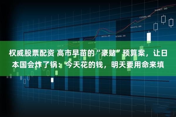 权威股票配资 高市早苗的“豪赌”预算案，让日本国会炸了锅：今天花的钱，明天要用命来填