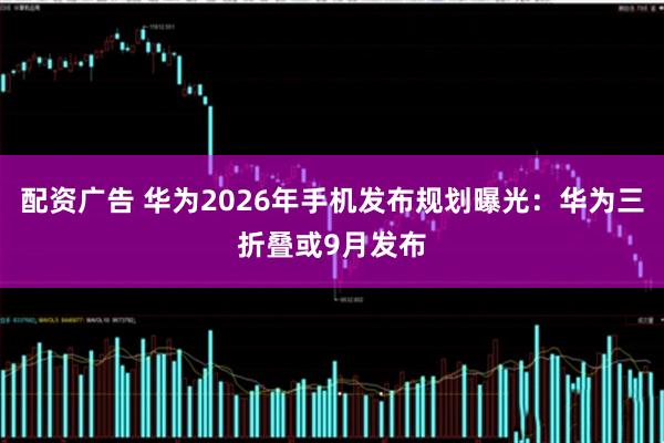 配资广告 华为2026年手机发布规划曝光：华为三折叠或9月发布