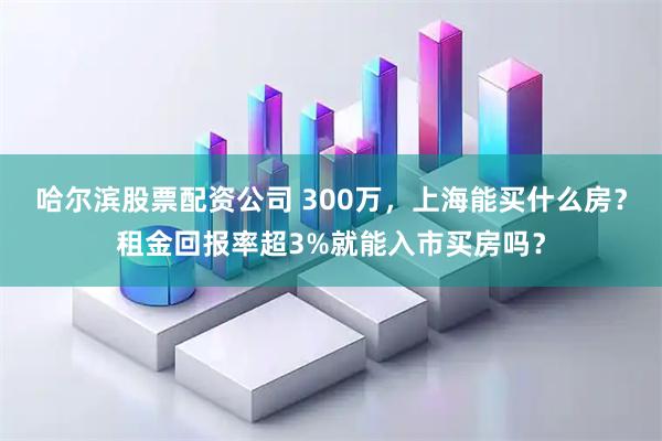哈尔滨股票配资公司 300万，上海能买什么房？租金回报率超3%就能入市买房吗？
