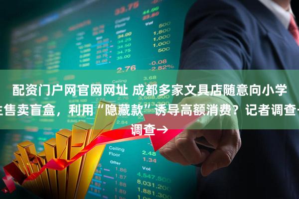 配资门户网官网网址 成都多家文具店随意向小学生售卖盲盒，利用“隐藏款”诱导高额消费？记者调查→