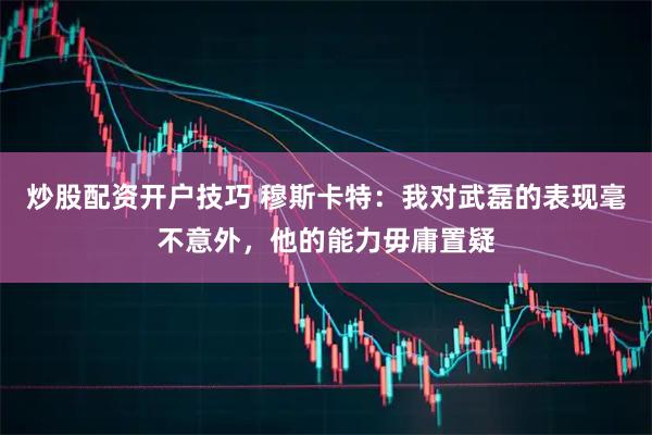 炒股配资开户技巧 穆斯卡特：我对武磊的表现毫不意外，他的能力毋庸置疑