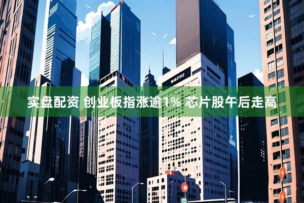 实盘配资 创业板指涨逾1% 芯片股午后走高