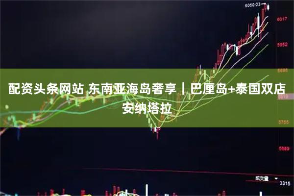 配资头条网站 东南亚海岛奢享｜巴厘岛+泰国双店安纳塔拉