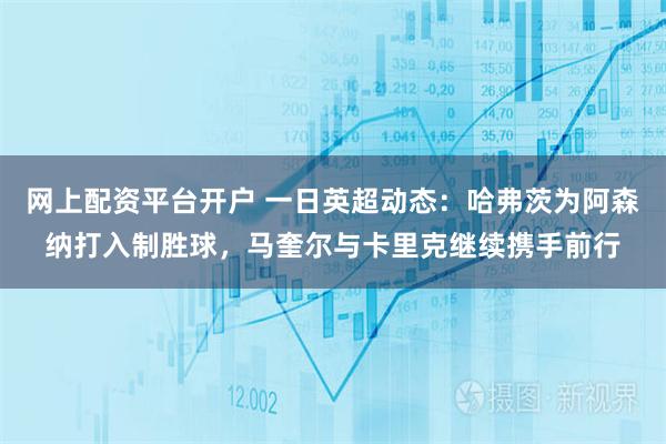 网上配资平台开户 一日英超动态：哈弗茨为阿森纳打入制胜球，马奎尔与卡里克继续携手前行