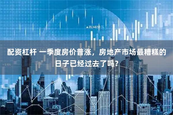 配资杠杆 一季度房价普涨，房地产市场最糟糕的日子已经过去了吗？