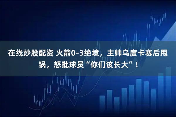在线炒股配资 火箭0-3绝境，主帅乌度卡赛后甩锅，怒批球员“你们该长大”！
