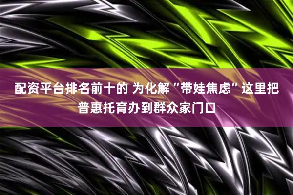 配资平台排名前十的 为化解“带娃焦虑”这里把普惠托育办到群众家门口