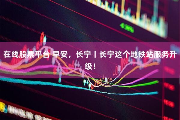 在线股票平台 早安，长宁丨长宁这个地铁站服务升级！