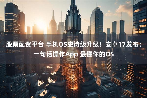 股票配资平台 手机OS史诗级升级！安卓17发布：一句话操作App 最懂你的OS