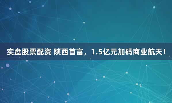 实盘股票配资 陕西首富，1.5亿元加码商业航天！