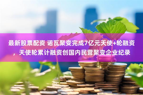 最新股票配资 诺瓦聚变完成7亿元天使+轮融资，天使轮累计融资创国内民营聚变企业纪录